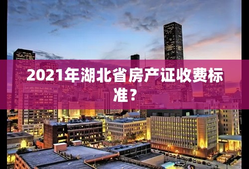 2021年湖北省房产证收费标准？