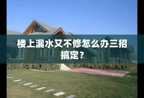 楼上漏水又不修怎么办三招搞定？