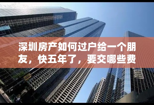 深圳房产如何过户给一个朋友，快五年了，要交哪些费用，流程是什么样子的，谢谢