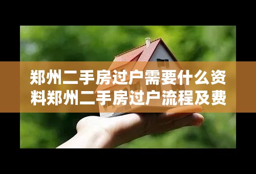 郑州二手房过户需要什么资料郑州二手房过户流程及费用郑州二手房过户后多久拿房产证