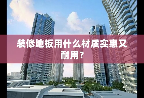 装修地板用什么材质实惠又耐用？