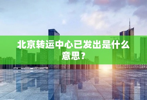 北京转运中心已发出是什么意思？