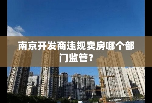 南京开发商违规卖房哪个部门监管？