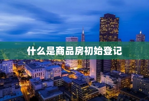 什么是商品房初始登记