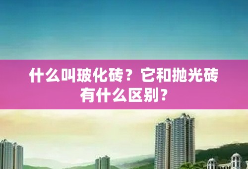 什么叫玻化砖？它和抛光砖有什么区别？