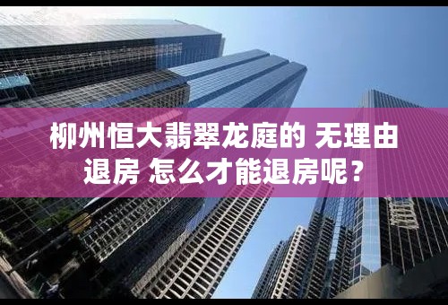 柳州恒大翡翠龙庭的 无理由退房 怎么才能退房呢？