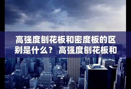 高强度刨花板和密度板的区别是什么？ 高强度刨花板和密度板的适用范围有哪些？