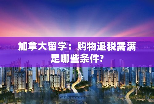 加拿大留学：购物退税需满足哪些条件?