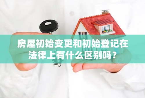 房屋初始变更和初始登记在法律上有什么区别吗？