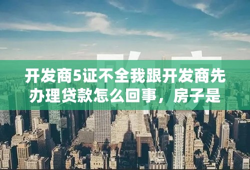 开发商5证不全我跟开发商先办理贷款怎么回事，房子是现房。