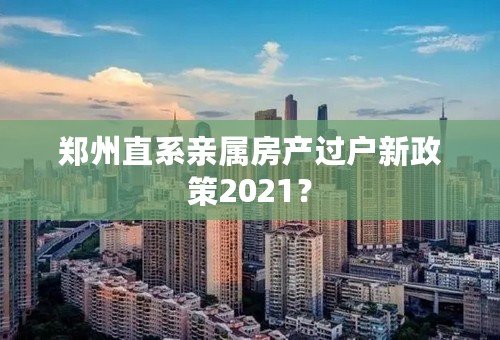 郑州直系亲属房产过户新政策2021？