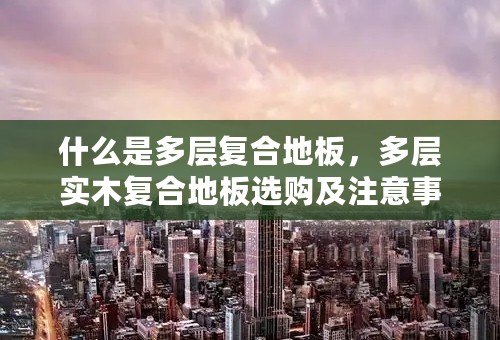 什么是多层复合地板，多层实木复合地板选购及注意事项？