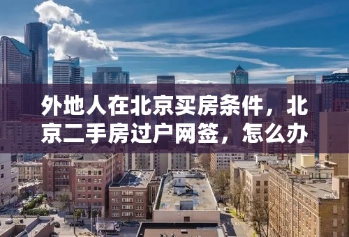 外地人在北京买房条件，北京二手房过户网签，怎么办理？