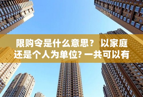 限购令是什么意思？ 以家庭还是个人为单位? 一共可以有几套房？