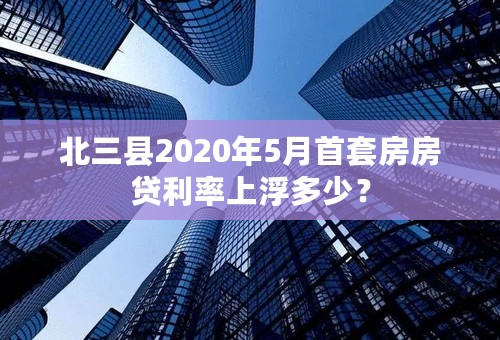 北三县2020年5月首套房房贷利率上浮多少？