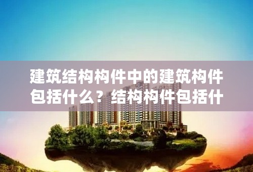 建筑结构构件中的建筑构件包括什么？结构构件包括什么？二者有什么区别？