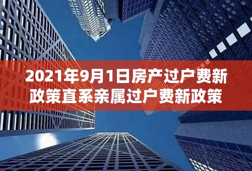 2021年9月1日房产过户费新政策直系亲属过户费新政策2021