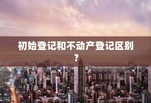 初始登记和不动产登记区别？