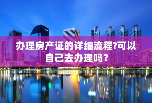 办理房产证的详细流程?可以自己去办理吗？