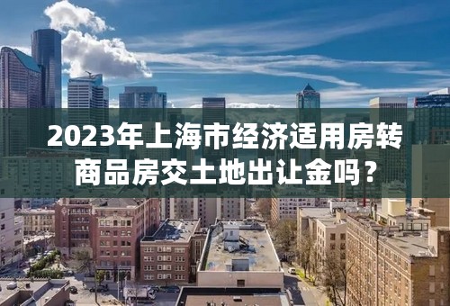 2023年上海市经济适用房转商品房交土地出让金吗？