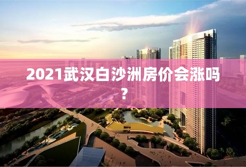 2021武汉白沙洲房价会涨吗？