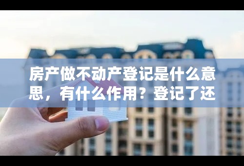 房产做不动产登记是什么意思，有什么作用？登记了还可以买卖吗？