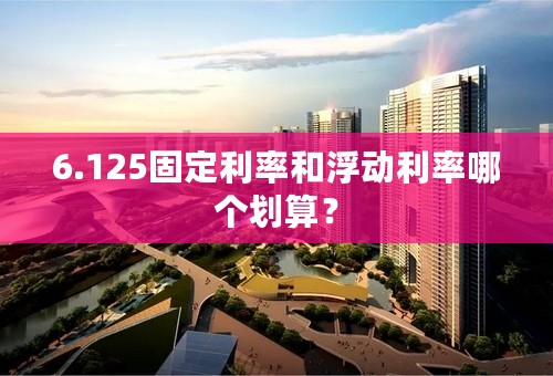 6.125固定利率和浮动利率哪个划算？