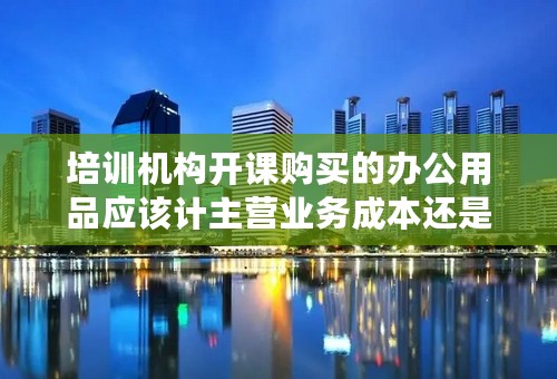 培训机构开课购买的办公用品应该计主营业务成本还是费用