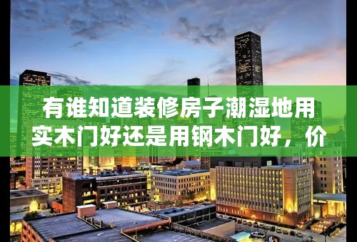 有谁知道装修房子潮湿地用实木门好还是用钢木门好，价位一般是怎么样的