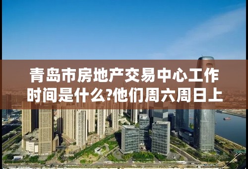 青岛市房地产交易中心工作时间是什么?他们周六周日上班么?