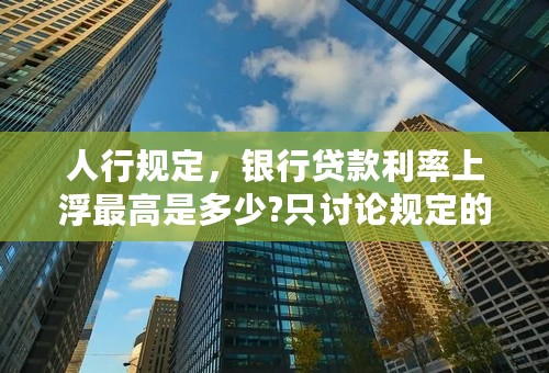 人行规定，银行贷款利率上浮最高是多少?只讨论规定的，理论上的上限！