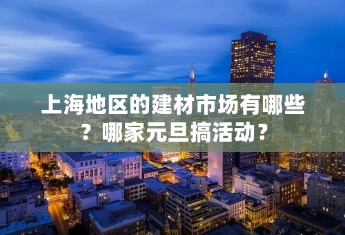 上海地区的建材市场有哪些？哪家元旦搞活动？