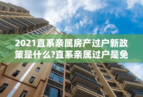 2021直系亲属房产过户新政策是什么?直系亲属过户是免费吗？