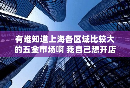 有谁知道上海各区域比较大的五金市场啊 我自己想开店，看了好多个了，做工程塑料板塑料棒的。期待回答。