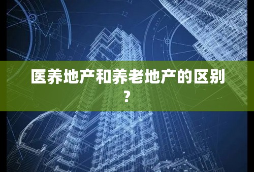 医养地产和养老地产的区别?