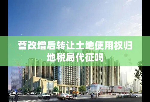 营改增后转让土地使用权归地税局代征吗