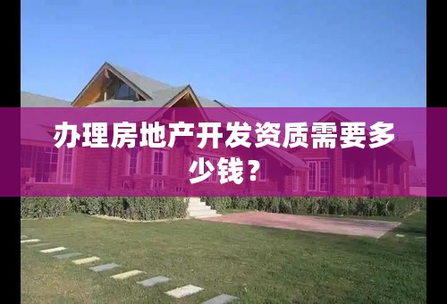 办理房地产开发资质需要多少钱？