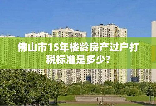 佛山市15年楼龄房产过户打税标准是多少?