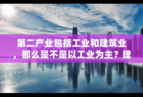 第二产业包括工业和建筑业，那么是不是以工业为主？建筑业又是指哪一块？记得房地产业好像是服务业吧？