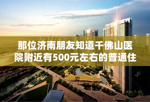 那位济南朋友知道千佛山医院附近有500元左右的普通住宅请奉告 谢谢