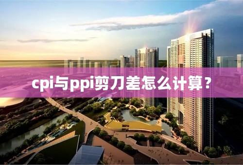 cpi与ppi剪刀差怎么计算？