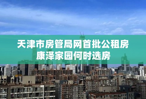 天津市房管局网首批公租房康泽家园何时选房