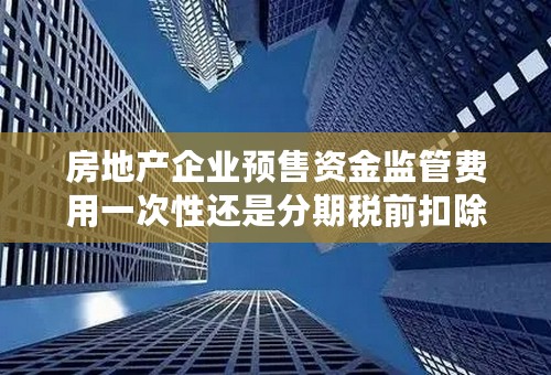 房地产企业预售资金监管费用一次性还是分期税前扣除？