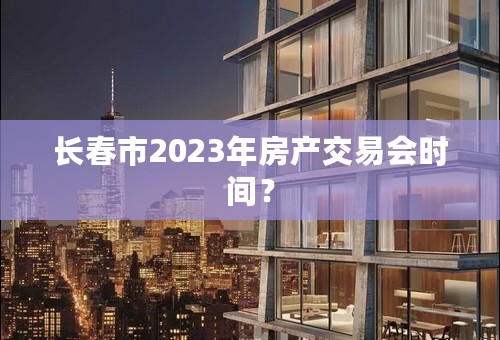 长春市2023年房产交易会时间？