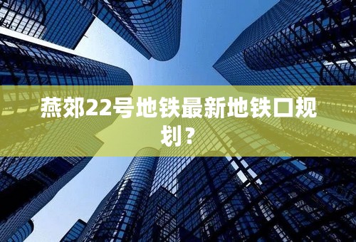 燕郊22号地铁最新地铁口规划？