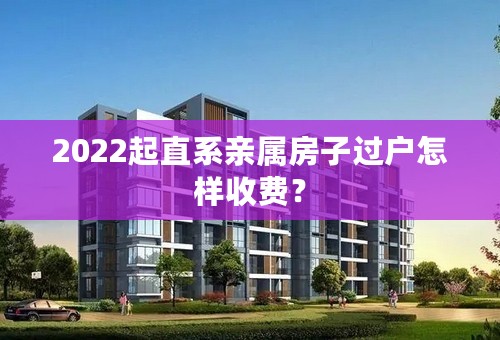 2022起直系亲属房子过户怎样收费？