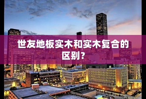 世友地板实木和实木复合的区别？