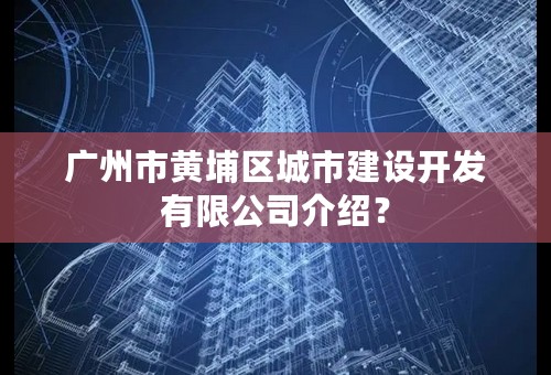 广州市黄埔区城市建设开发有限公司介绍？