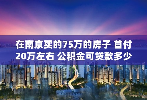 在南京买的75万的房子 首付20万左右 公积金可贷款多少？ 还剩55万可以完全用公积金贷款吗？还是需要商贷？