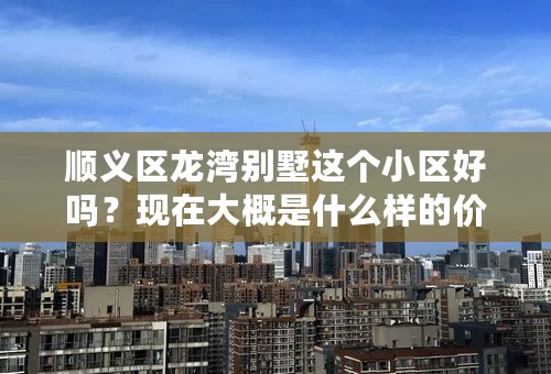 顺义区龙湾别墅这个小区好吗？现在大概是什么样的价格？详细点。